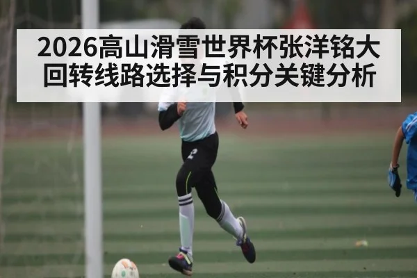 2026高山滑雪世界杯张洋铭大回转线路选择与积分关键分析